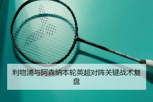 利物浦与阿森纳本轮英超对阵关键战术复盘